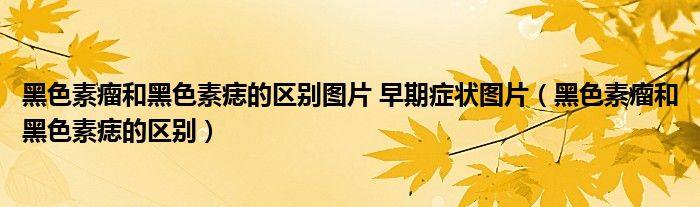 黑色素瘤和黑色素痣的區(qū)別圖片 早期癥狀圖片（黑色素瘤和黑色素痣的區(qū)別）