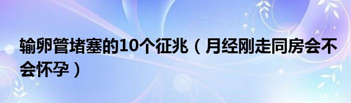 輸卵管堵塞的10個征兆（月經剛走同房會不會懷孕）