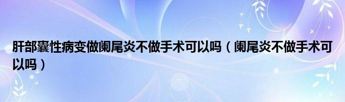 肝部囊性病變做闌尾炎不做手術(shù)可以嗎（闌尾炎不做手術(shù)可以嗎）