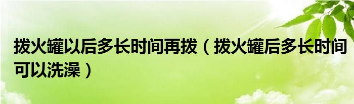 撥火罐以后多長(zhǎng)時(shí)間再撥（撥火罐后多長(zhǎng)時(shí)間可以洗澡）