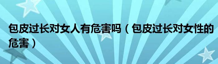 包皮過(guò)長(zhǎng)對(duì)女人有危害嗎（包皮過(guò)長(zhǎng)對(duì)女性的危害）