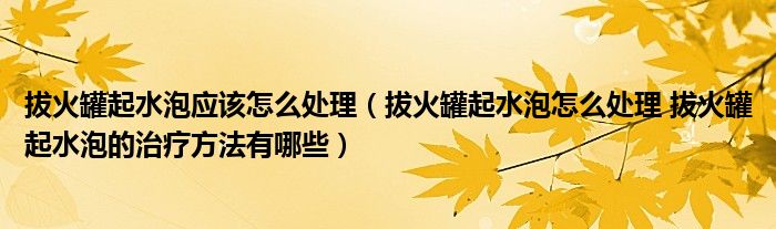 拔火罐起水泡應該怎么處理（拔火罐起水泡怎么處理 拔火罐起水泡的治療方法有哪些）