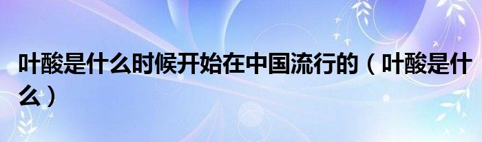 葉酸是什么時(shí)候開始在中國(guó)流行的（葉酸是什么）