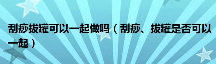 刮痧拔罐可以一起做嗎（刮痧、拔罐是否可以一起）