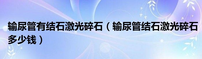 輸尿管有結(jié)石激光碎石（輸尿管結(jié)石激光碎石多少錢）