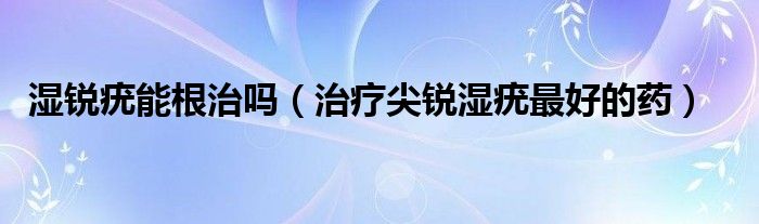 濕銳疣能根治嗎（治療尖銳濕疣最好的藥）