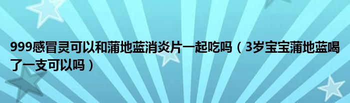 999感冒靈可以和蒲地藍消炎片一起吃嗎（3歲寶寶蒲地藍喝了一支可以嗎）