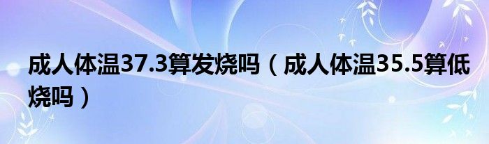 成人體溫37.3算發(fā)燒嗎（成人體溫35.5算低燒嗎）