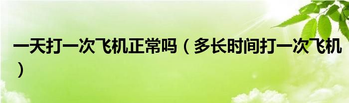 一天打一次飛機(jī)正常嗎（多長(zhǎng)時(shí)間打一次飛機(jī)）