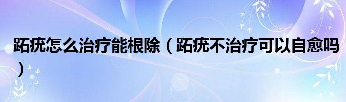 跖疣怎么治療能根除（跖疣不治療可以自愈嗎）