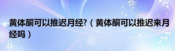 黃體酮可以推遲月經?（黃體酮可以推遲來月經嗎）