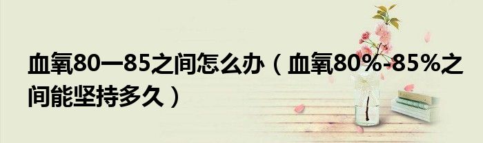 血氧80一85之間怎么辦（血氧80%-85%之間能堅(jiān)持多久）