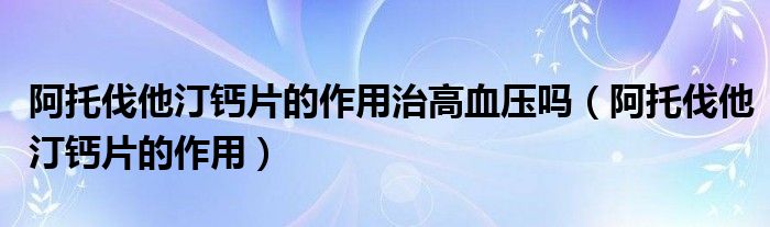 阿托伐他汀鈣片的作用治高血壓嗎（阿托伐他汀鈣片的作用）