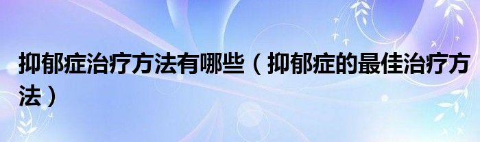 抑郁癥治療方法有哪些（抑郁癥的最佳治療方法）