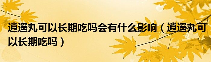 逍遙丸可以長(zhǎng)期吃嗎會(huì)有什么影響（逍遙丸可以長(zhǎng)期吃嗎）