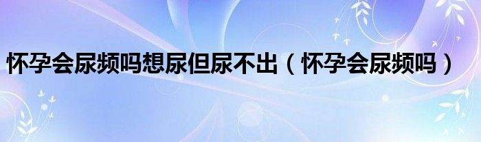 懷孕會尿頻嗎想尿但尿不出（懷孕會尿頻嗎）