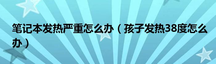 筆記本發(fā)熱嚴(yán)重怎么辦（孩子發(fā)熱38度怎么辦）