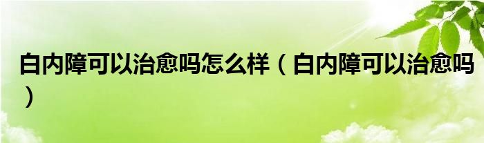 白內(nèi)障可以治愈嗎怎么樣（白內(nèi)障可以治愈嗎）