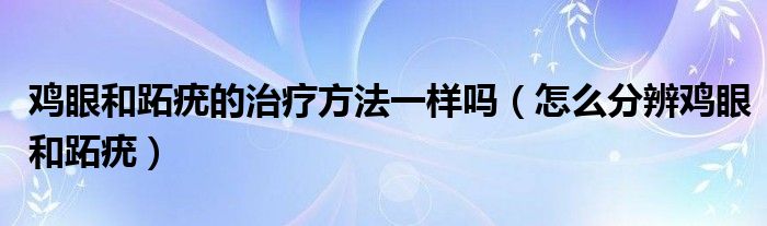 雞眼和跖疣的治療方法一樣嗎（怎么分辨雞眼和跖疣）