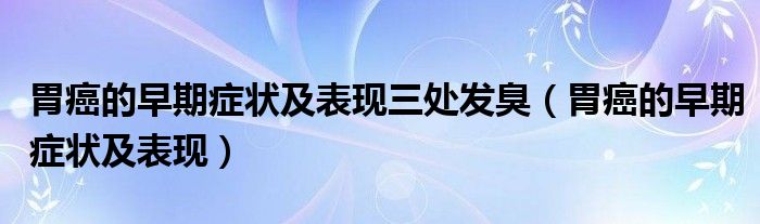 胃癌的早期癥狀及表現三處發(fā)臭（胃癌的早期癥狀及表現）