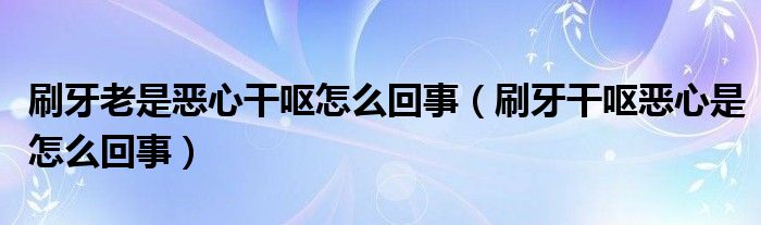 刷牙老是惡心干嘔怎么回事（刷牙干嘔惡心是怎么回事）