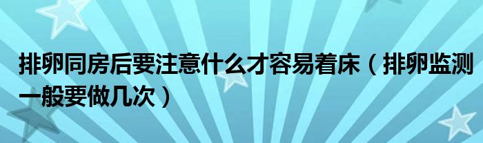 排卵同房后要注意什么才容易著床（排卵監(jiān)測一般要做幾次）