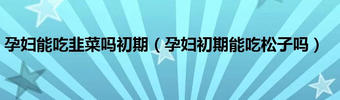 孕婦能吃韭菜嗎初期（孕婦初期能吃松子嗎）