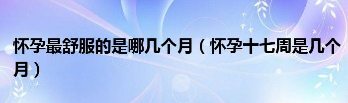 懷孕最舒服的是哪幾個(gè)月（懷孕十七周是幾個(gè)月）