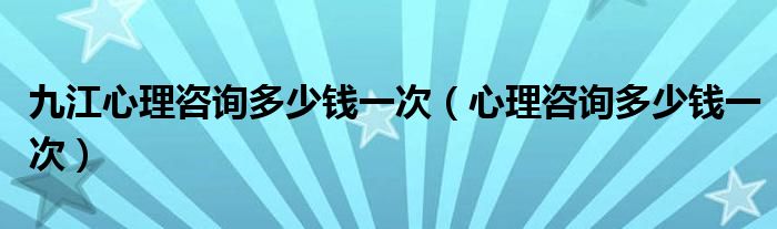 九江心理咨詢多少錢一次（心理咨詢多少錢一次）