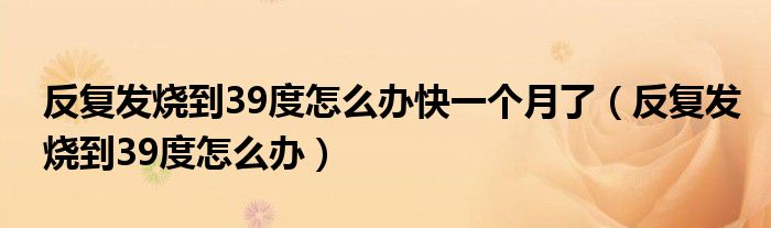 反復(fù)發(fā)燒到39度怎么辦快一個(gè)月了（反復(fù)發(fā)燒到39度怎么辦）