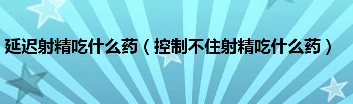 延遲射精吃什么藥（控制不住射精吃什么藥）