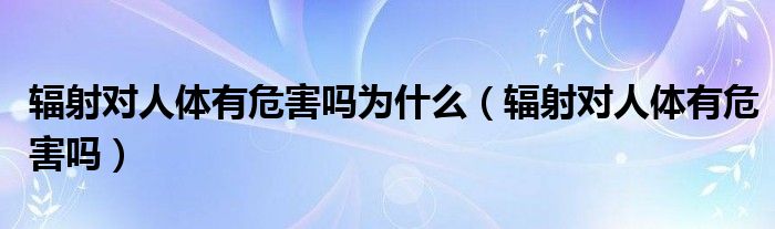 輻射對人體有危害嗎為什么（輻射對人體有危害嗎）