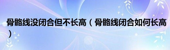 骨骼線沒閉合但不長高（骨骼線閉合如何長高）