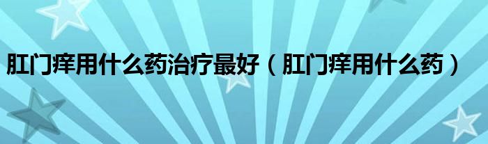 肛門癢用什么藥治療最好（肛門癢用什么藥）