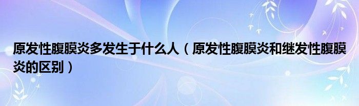 原發(fā)性腹膜炎多發(fā)生于什么人（原發(fā)性腹膜炎和繼發(fā)性腹膜炎的區(qū)別）