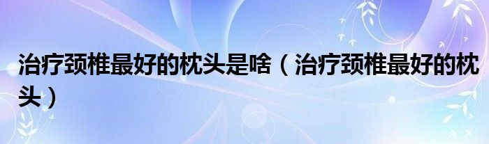 治療頸椎最好的枕頭是啥（治療頸椎最好的枕頭）