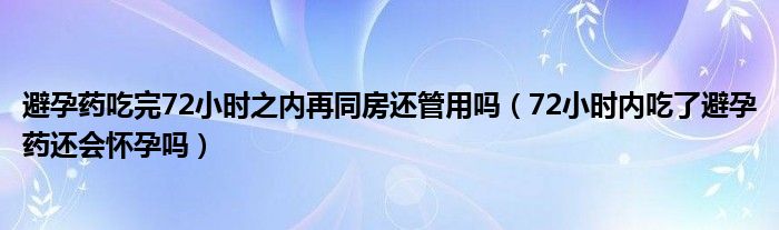 避孕藥吃完72小時之內再同房還管用嗎（72小時內吃了避孕藥還會懷孕嗎）