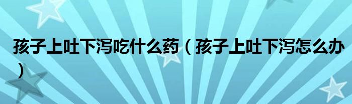 孩子上吐下瀉吃什么藥（孩子上吐下瀉怎么辦）