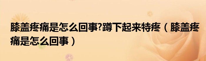 膝蓋疼痛是怎么回事?蹲下起來(lái)特疼（膝蓋疼痛是怎么回事）