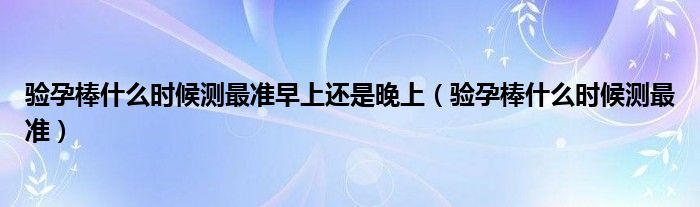 驗(yàn)孕棒什么時(shí)候測(cè)最準(zhǔn)早上還是晚上（驗(yàn)孕棒什么時(shí)候測(cè)最準(zhǔn)）