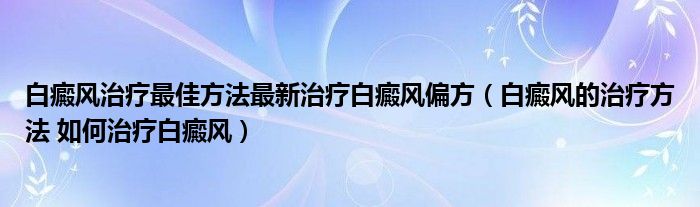 白癜風治療最佳方法最新治療白癜風偏方（白癜風的治療方法 如何治療白癜風）