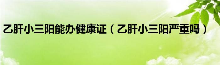 乙肝小三陽(yáng)能辦健康證（乙肝小三陽(yáng)嚴(yán)重嗎）