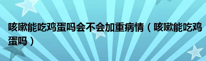 咳嗽能吃雞蛋嗎會(huì)不會(huì)加重病情（咳嗽能吃雞蛋嗎）