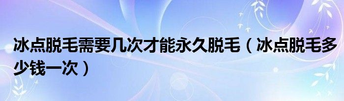 冰點(diǎn)脫毛需要幾次才能永久脫毛（冰點(diǎn)脫毛多少錢(qián)一次）