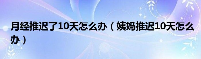 月經(jīng)推遲了10天怎么辦（姨媽推遲10天怎么辦）