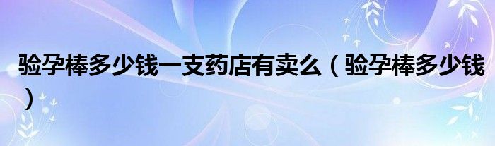 驗(yàn)孕棒多少錢一支藥店有賣么（驗(yàn)孕棒多少錢）