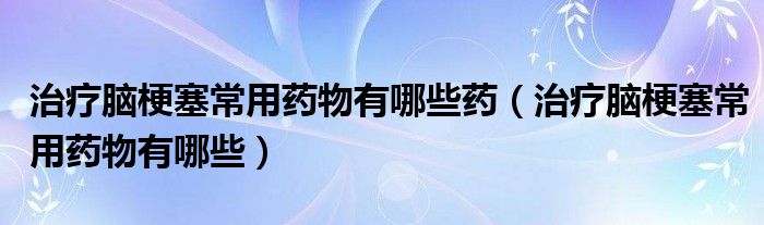 治療腦梗塞常用藥物有哪些藥（治療腦梗塞常用藥物有哪些）