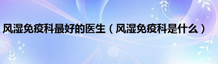 風濕免疫科最好的醫(yī)生（風濕免疫科是什么）