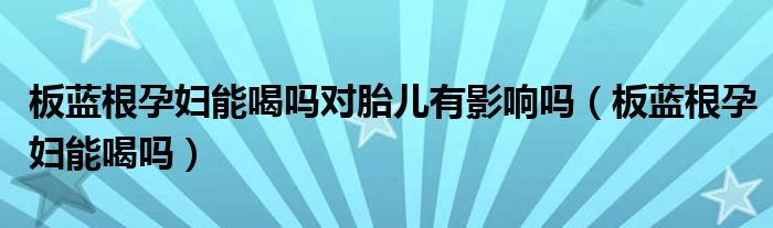 板藍(lán)根孕婦能喝嗎對胎兒有影響嗎（板藍(lán)根孕婦能喝嗎）