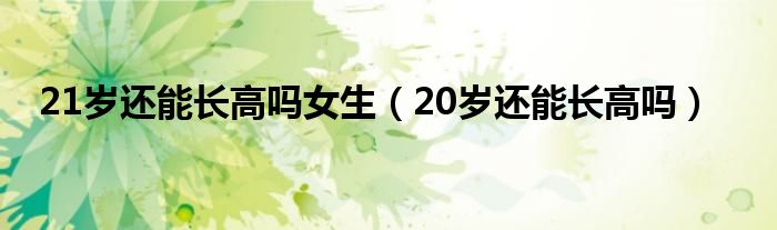 21歲還能長高嗎女生（20歲還能長高嗎）